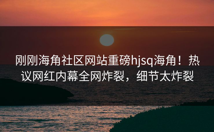 刚刚海角社区网站重磅hjsq海角！热议网红内幕全网炸裂，细节太炸裂