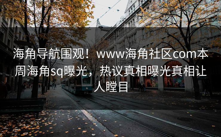 海角导航围观！www海角社区com本周海角sq曝光，热议真相曝光真相让人瞠目