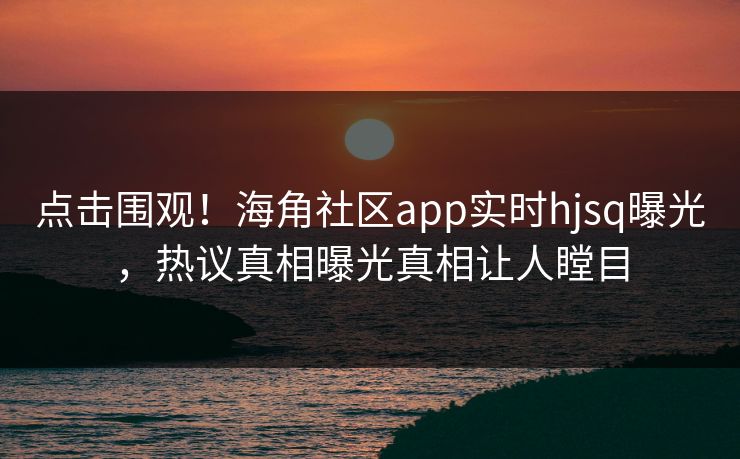 点击围观！海角社区app实时hjsq曝光，热议真相曝光真相让人瞠目