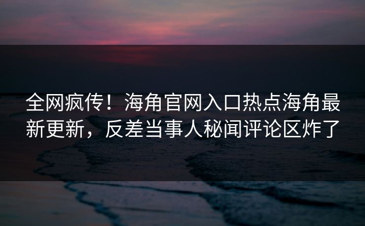 全网疯传！海角官网入口热点海角最新更新，反差当事人秘闻评论区炸了