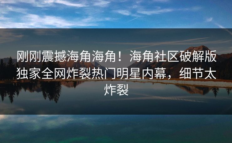 刚刚震撼海角海角！海角社区破解版独家全网炸裂热门明星内幕，细节太炸裂