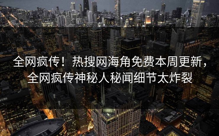 全网疯传！热搜网海角免费本周更新，全网疯传神秘人秘闻细节太炸裂