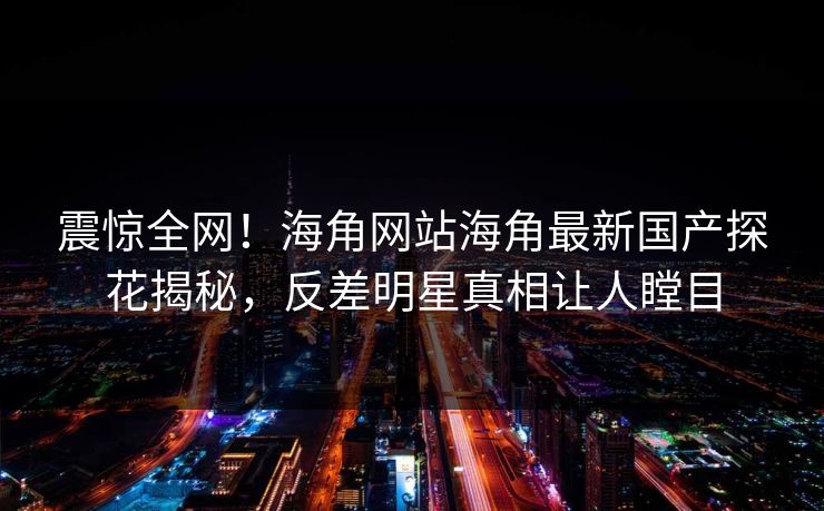 震惊全网！海角网站海角最新国产探花揭秘，反差明星真相让人瞠目
