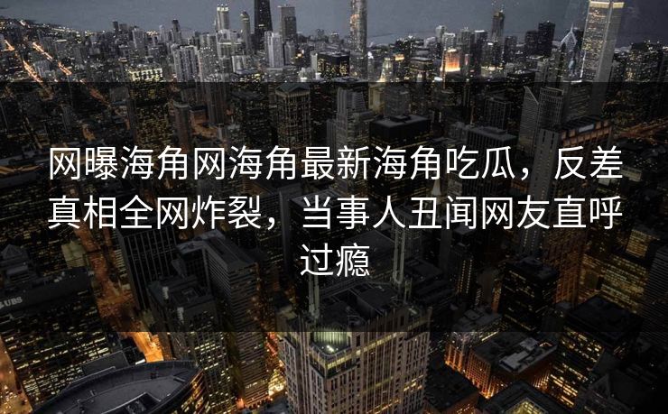 网曝海角网海角最新海角吃瓜，反差真相全网炸裂，当事人丑闻网友直呼过瘾