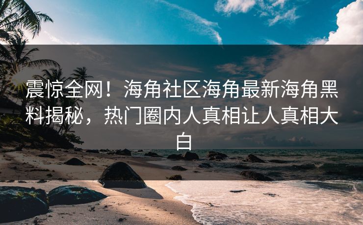 震惊全网！海角社区海角最新海角黑料揭秘，热门圈内人真相让人真相大白