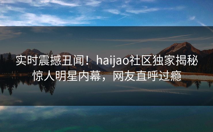 实时震撼丑闻！haijao社区独家揭秘惊人明星内幕，网友直呼过瘾