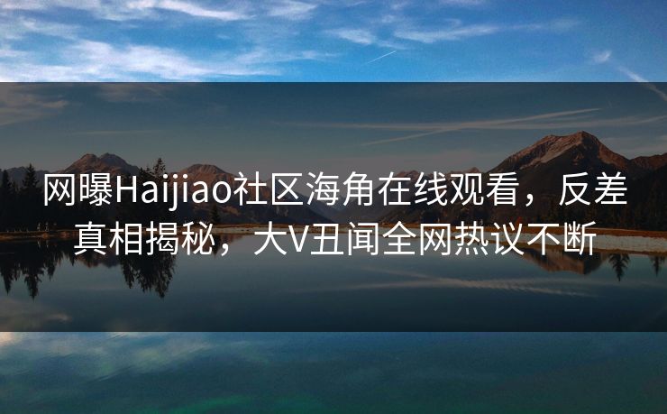 网曝Haijiao社区海角在线观看，反差真相揭秘，大V丑闻全网热议不断