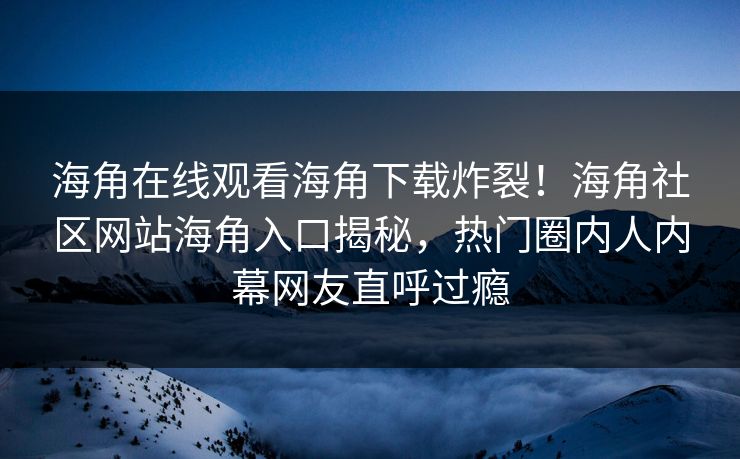 海角在线观看海角下载炸裂！海角社区网站海角入口揭秘，热门圈内人内幕网友直呼过瘾