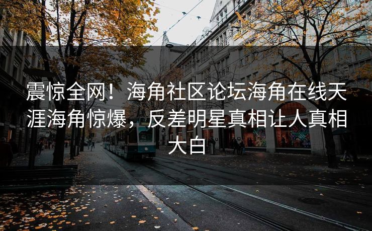 震惊全网！海角社区论坛海角在线天涯海角惊爆，反差明星真相让人真相大白