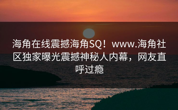 海角在线震撼海角SQ！www.海角社区独家曝光震撼神秘人内幕，网友直呼过瘾