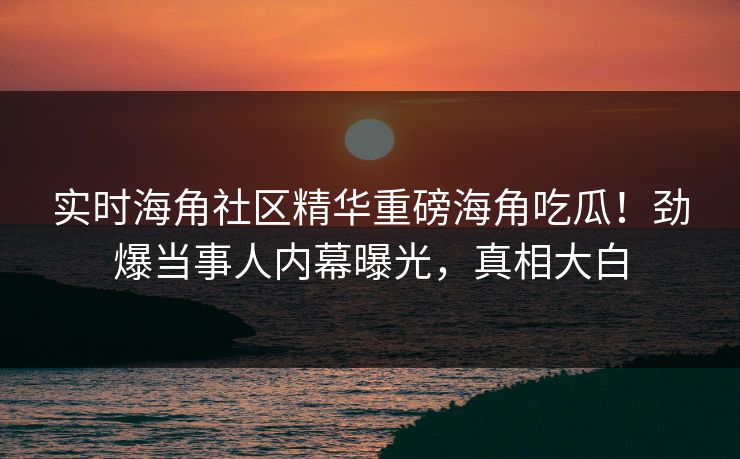 实时海角社区精华重磅海角吃瓜！劲爆当事人内幕曝光，真相大白