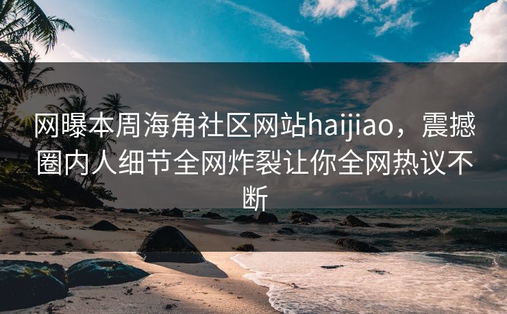 网曝本周海角社区网站haijiao，震撼圈内人细节全网炸裂让你全网热议不断