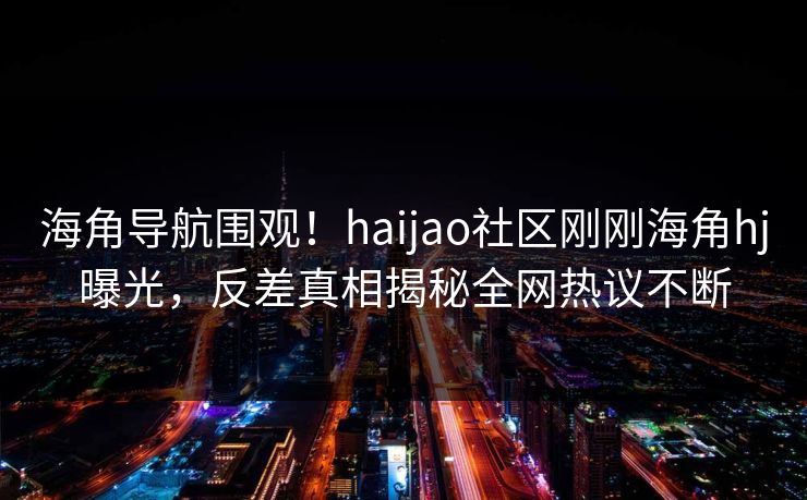 海角导航围观！haijao社区刚刚海角hj曝光，反差真相揭秘全网热议不断