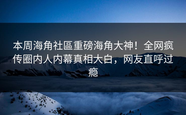 本周海角社區重磅海角大神！全网疯传圈内人内幕真相大白，网友直呼过瘾