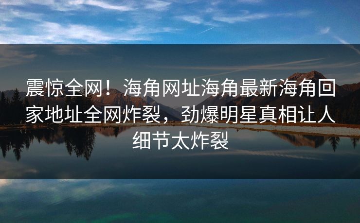 震惊全网！海角网址海角最新海角回家地址全网炸裂，劲爆明星真相让人细节太炸裂