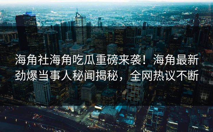 海角社海角吃瓜重磅来袭！海角最新劲爆当事人秘闻揭秘，全网热议不断