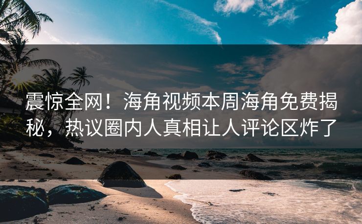 震惊全网！海角视频本周海角免费揭秘，热议圈内人真相让人评论区炸了