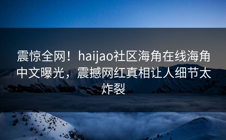 震惊全网！haijao社区海角在线海角中文曝光，震撼网红真相让人细节太炸裂