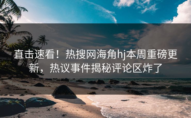 直击速看！热搜网海角hj本周重磅更新，热议事件揭秘评论区炸了