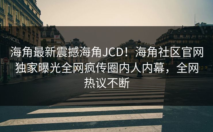 海角最新震撼海角JCD！海角社区官网独家曝光全网疯传圈内人内幕，全网热议不断