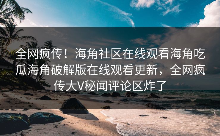 全网疯传！海角社区在线观看海角吃瓜海角破解版在线观看更新，全网疯传大V秘闻评论区炸了