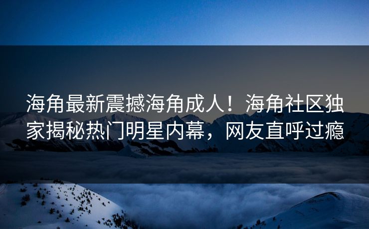海角最新震撼海角成人！海角社区独家揭秘热门明星内幕，网友直呼过瘾