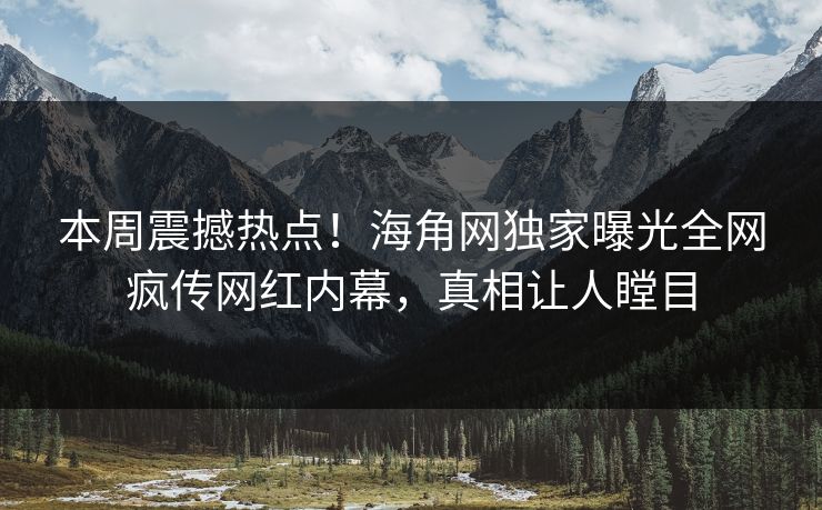 本周震撼热点！海角网独家曝光全网疯传网红内幕，真相让人瞠目