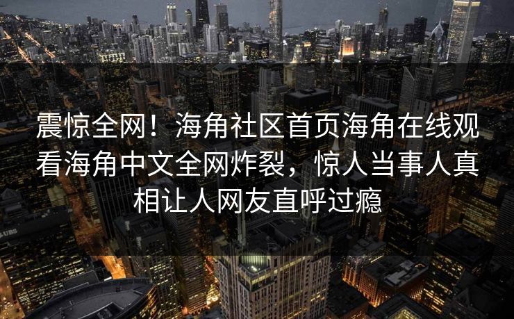 震惊全网！海角社区首页海角在线观看海角中文全网炸裂，惊人当事人真相让人网友直呼过瘾