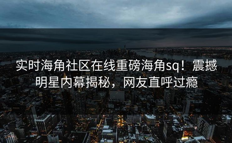 实时海角社区在线重磅海角sq！震撼明星内幕揭秘，网友直呼过瘾