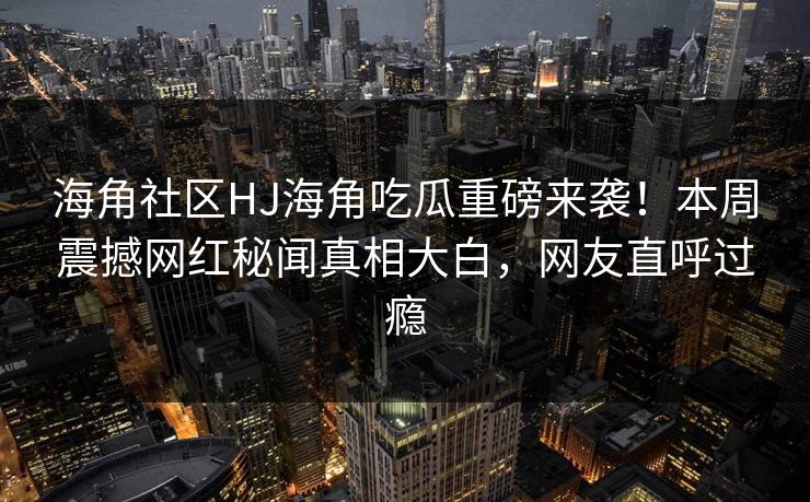 海角社区HJ海角吃瓜重磅来袭！本周震撼网红秘闻真相大白，网友直呼过瘾