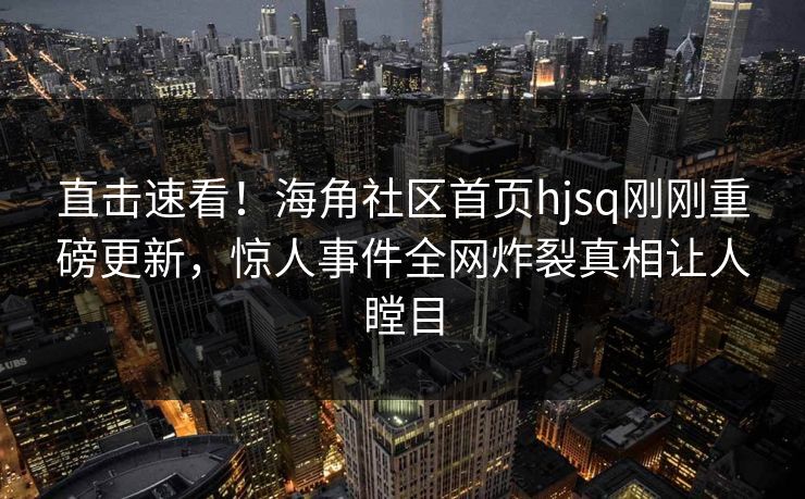 直击速看！海角社区首页hjsq刚刚重磅更新，惊人事件全网炸裂真相让人瞠目
