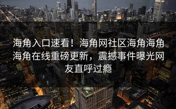 海角入口速看！海角网社区海角海角海角在线重磅更新，震撼事件曝光网友直呼过瘾