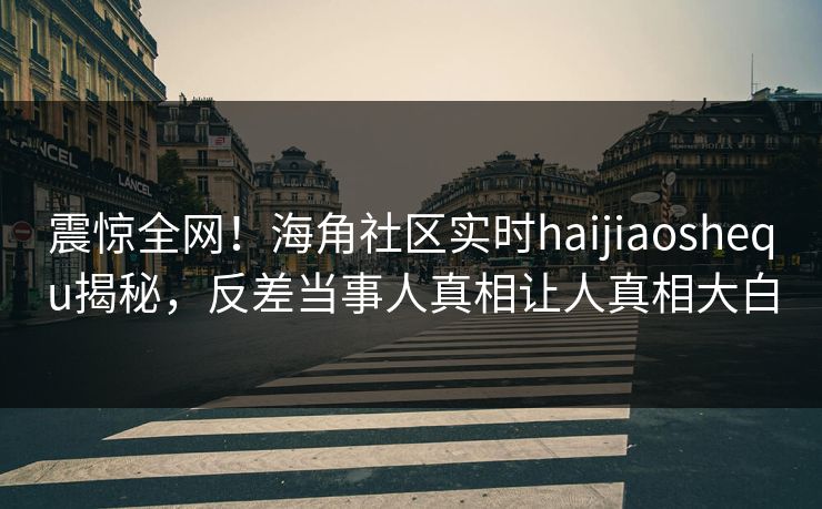 震惊全网！海角社区实时haijiaoshequ揭秘，反差当事人真相让人真相大白