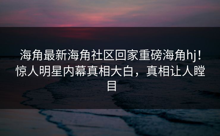 海角最新海角社区回家重磅海角hj！惊人明星内幕真相大白，真相让人瞠目
