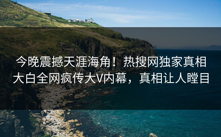 今晚震撼天涯海角！热搜网独家真相大白全网疯传大V内幕，真相让人瞠目