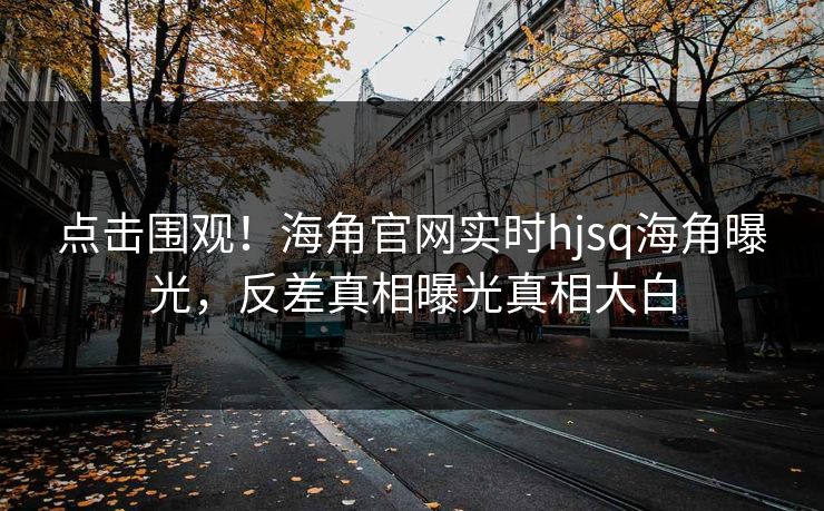 点击围观！海角官网实时hjsq海角曝光，反差真相曝光真相大白