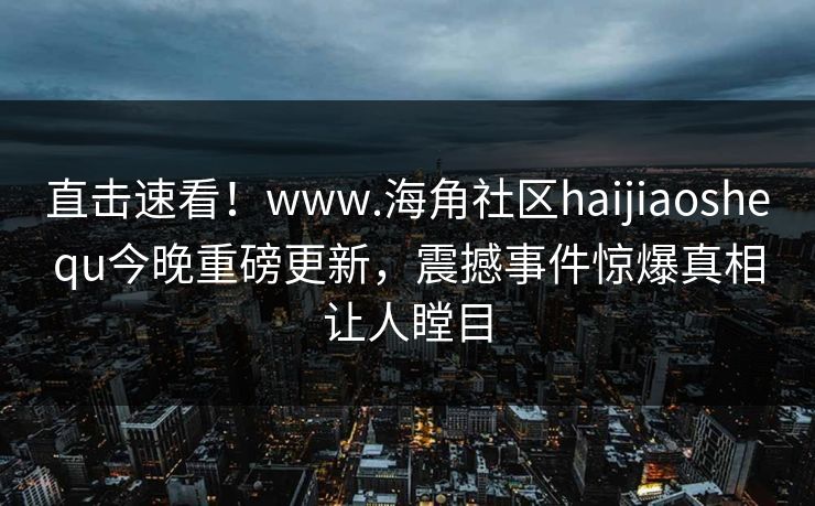 直击速看！www.海角社区haijiaoshequ今晚重磅更新，震撼事件惊爆真相让人瞠目