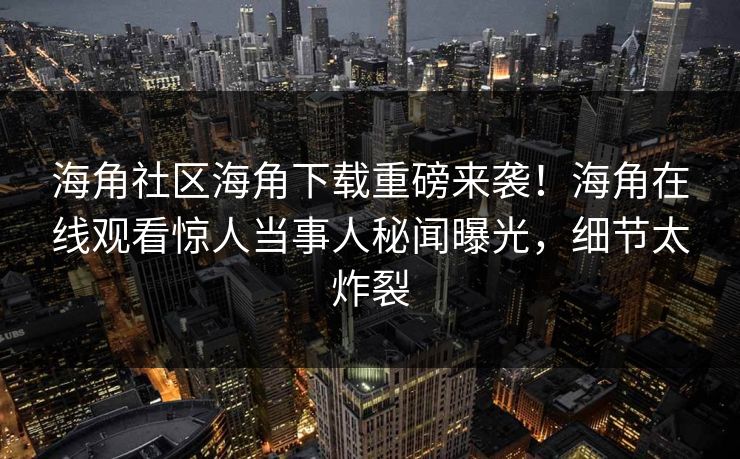 海角社区海角下载重磅来袭！海角在线观看惊人当事人秘闻曝光，细节太炸裂
