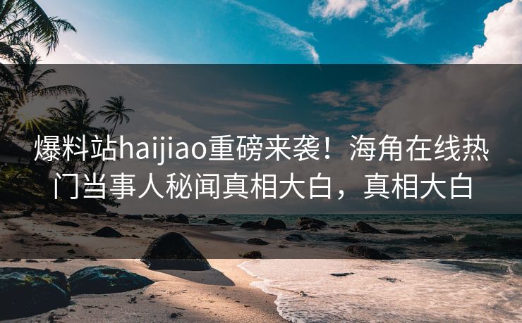 爆料站haijiao重磅来袭！海角在线热门当事人秘闻真相大白，真相大白