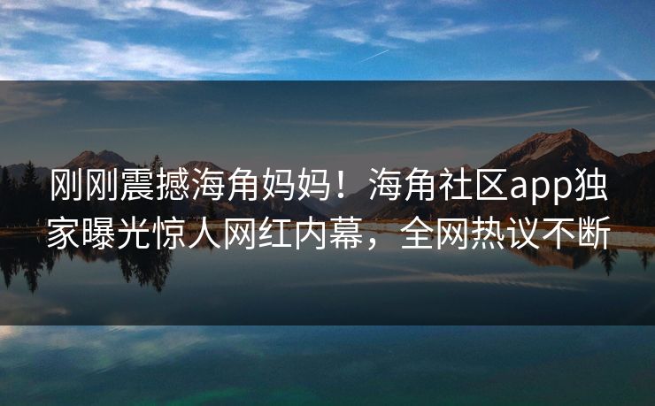 刚刚震撼海角妈妈！海角社区app独家曝光惊人网红内幕，全网热议不断