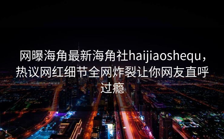 网曝海角最新海角社haijiaoshequ，热议网红细节全网炸裂让你网友直呼过瘾