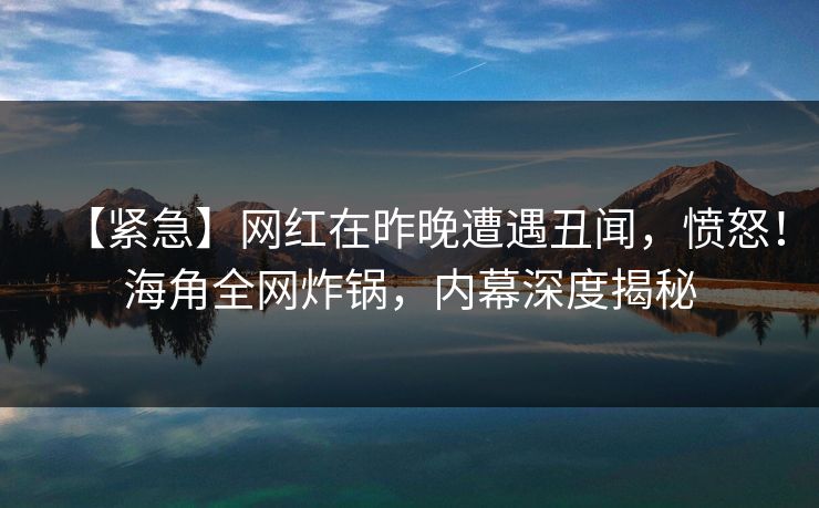 【紧急】网红在昨晚遭遇丑闻，愤怒！海角全网炸锅，内幕深度揭秘