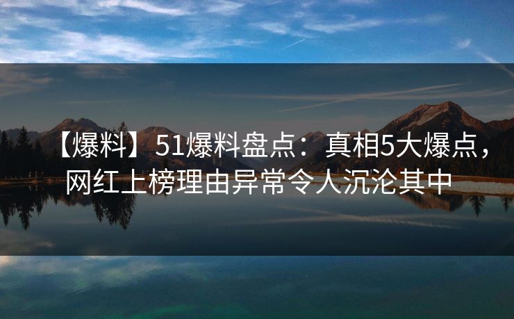 【爆料】51爆料盘点：真相5大爆点，网红上榜理由异常令人沉沦其中