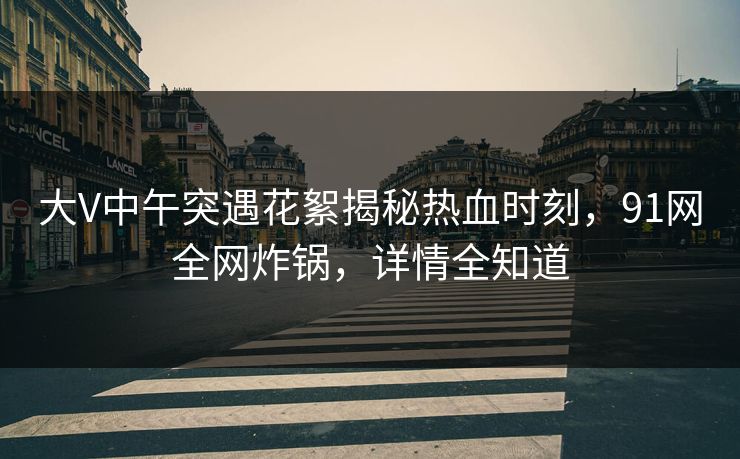 大V中午突遇花絮揭秘热血时刻，91网全网炸锅，详情全知道