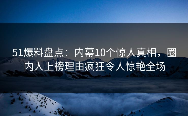 51爆料盘点：内幕10个惊人真相，圈内人上榜理由疯狂令人惊艳全场