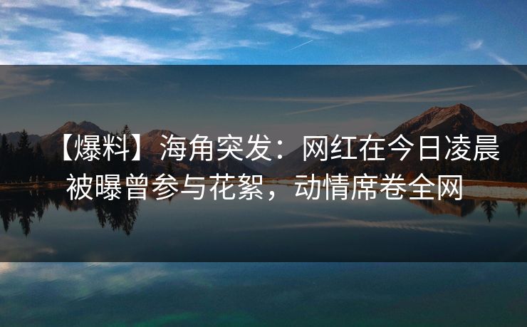 【爆料】海角突发：网红在今日凌晨被曝曾参与花絮，动情席卷全网
