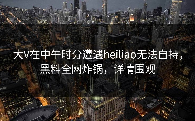 大V在中午时分遭遇heiliao无法自持，黑料全网炸锅，详情围观