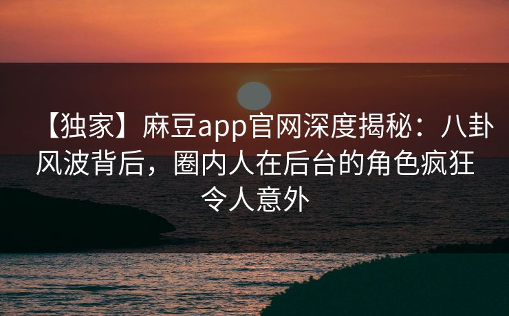 【独家】麻豆app官网深度揭秘：八卦风波背后，圈内人在后台的角色疯狂令人意外