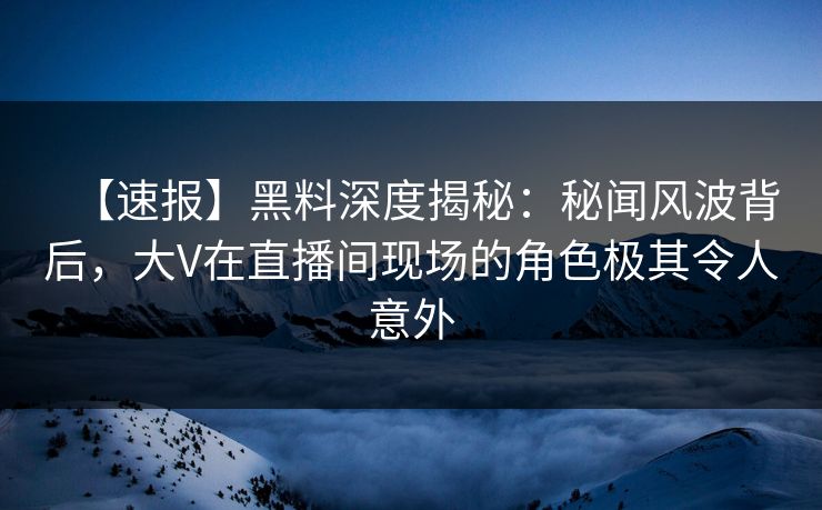 【速报】黑料深度揭秘：秘闻风波背后，大V在直播间现场的角色极其令人意外