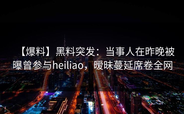 【爆料】黑料突发：当事人在昨晚被曝曾参与heiliao，暧昧蔓延席卷全网